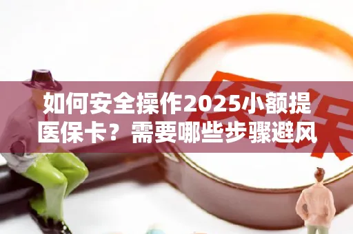 如何安全操作2025小额提医保卡？需要哪些步骤避风险？